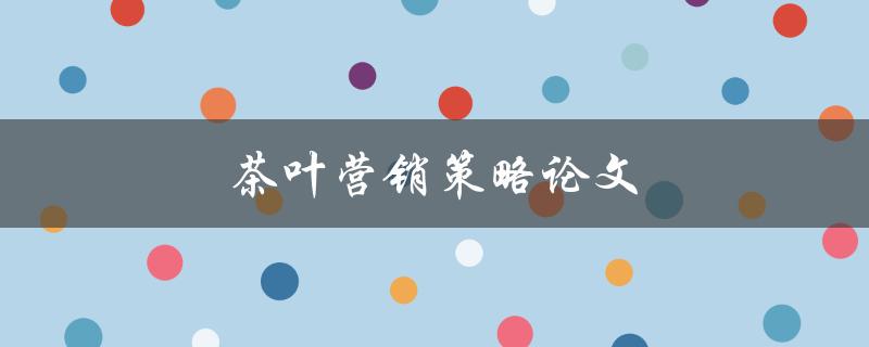 茶叶营销策略论文(如何制定有效的茶叶推广方案)