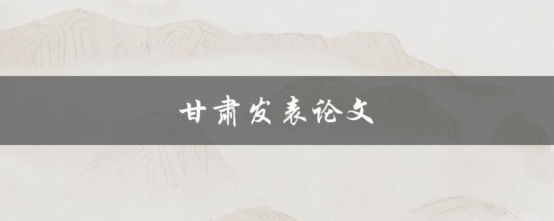 甘肃发表论文(如何提高发表成功率)