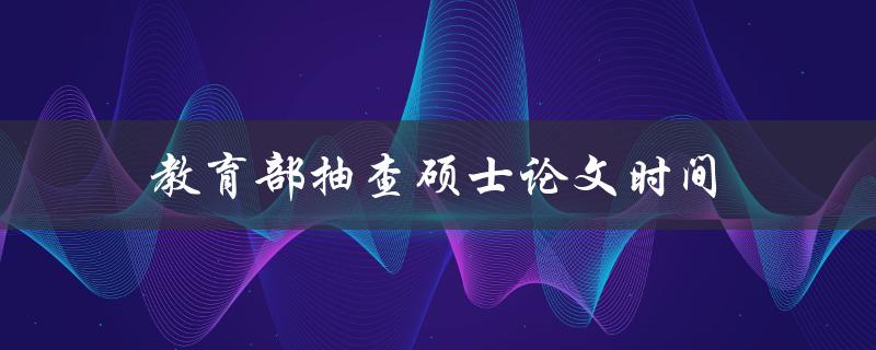 教育部抽查硕士论文时间(如何确保论文通过抽查)