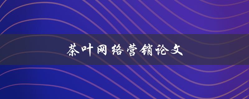 茶叶网络营销论文(如何在互联网时代推广茶叶品牌)