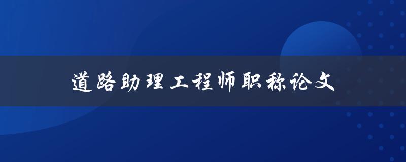 道路助理工程师职称论文(如何写好论文并顺利通过答辩)