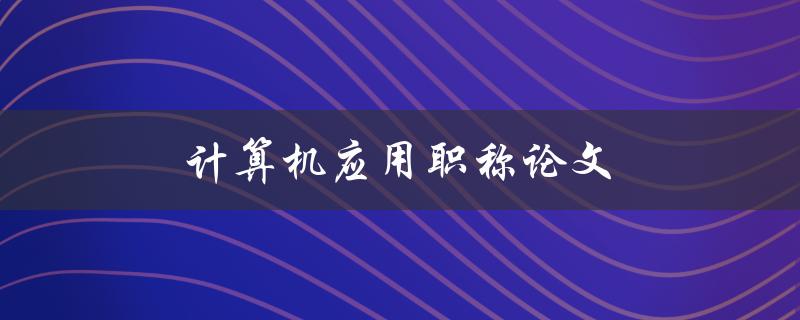 计算机应用职称论文(如何撰写高质量的论文)