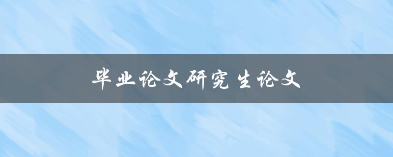 毕业论文研究生论文(有何区别及如何选择)