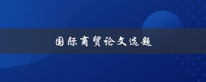 国际商贸论文选题(如何选择合适的研究方向)