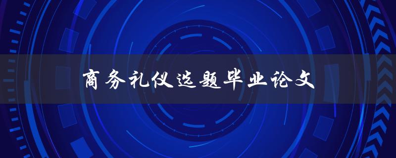 商务礼仪选题毕业论文(如何选择合适的商务礼仪主题)