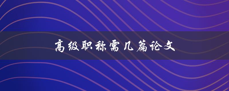 高级职称需几篇论文(申报高级职称需要提交几篇论文？)