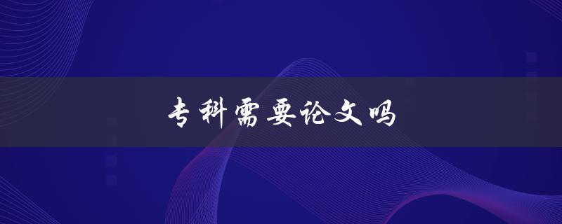 专科需要论文吗(详解专科生写论文的必要性与方法)