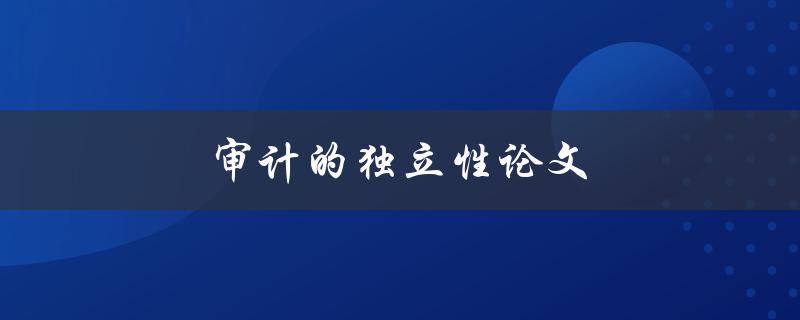 审计的独立性论文(为什么审计独立性如此重要)