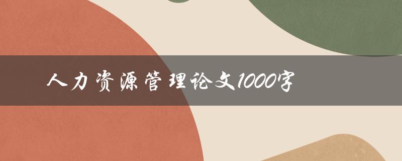 人力资源管理论文1000字(如何撰写人资论文)