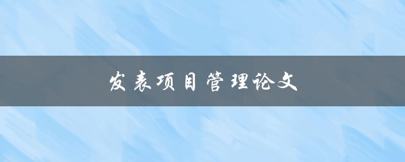 发表项目管理论文(如何提高论文发表成功率)