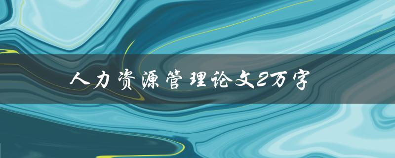 人力资源管理论文2万字(如何高效撰写并完成)