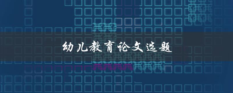 幼儿教育论文选题(如何选择有趣且实用的研究主题)