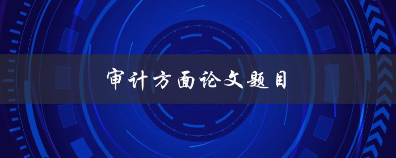 审计方面论文题目(如何选择适合的审计研究主题)