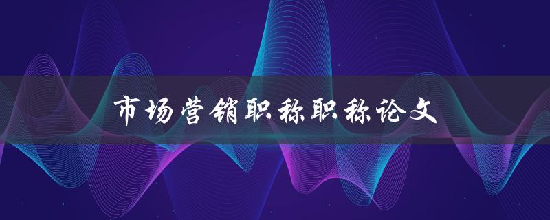 市场营销职称职称论文(如何撰写一篇优秀的市场营销职称论文)