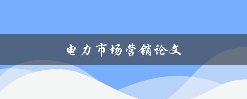 电力市场营销论文(如何撰写高质量的电力市场营销论文)