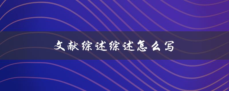 文献综述综述怎么写(步骤与技巧分享)