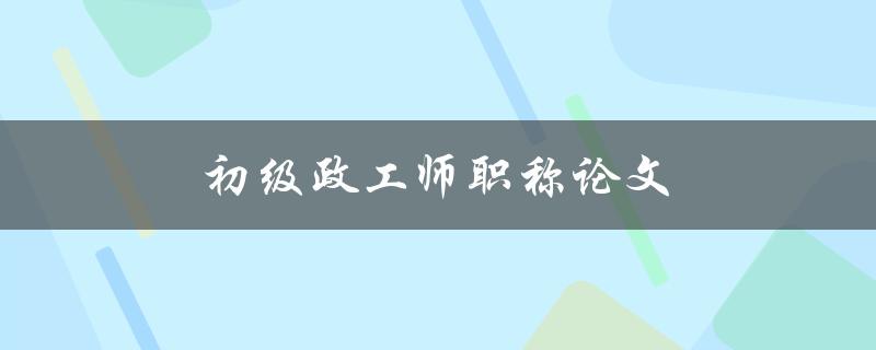 初级政工师职称论文(如何撰写高质量的论文)