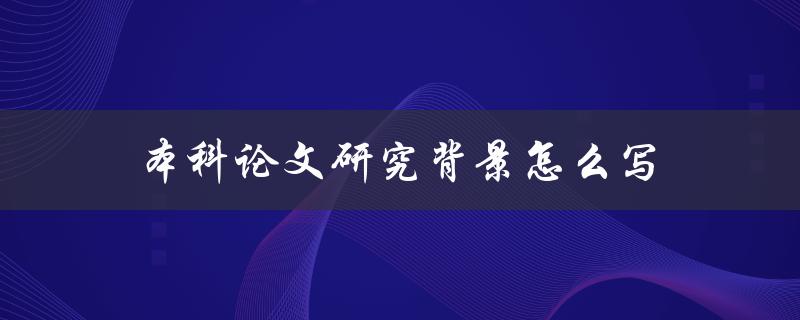 本科论文研究背景怎么写(详细解读+实用技巧)