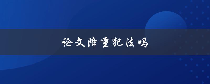 论文降重犯法吗(你需要了解的法律风险和注意事项)