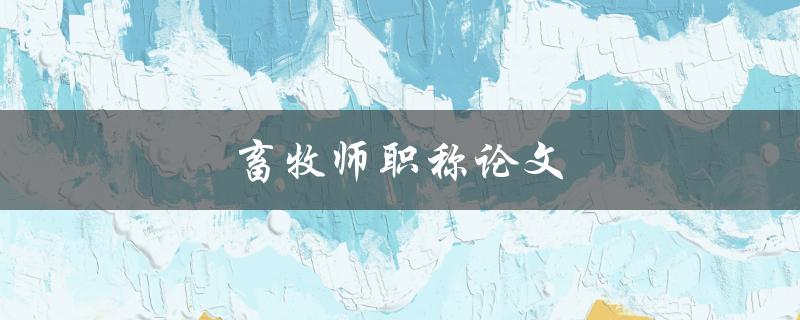 畜牧师职称论文(如何撰写一篇优秀的畜牧师职称论文)