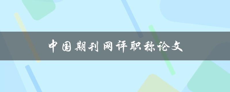 中国期刊网评职称论文(如何提高职称论文的质量)