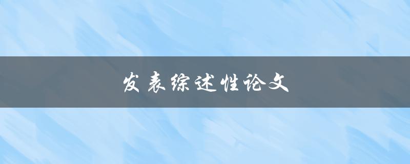 发表综述性论文(如何撰写一篇高质量的综述性论文)