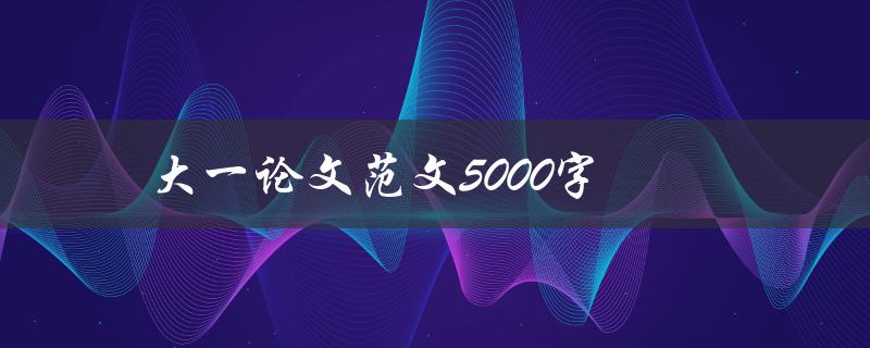 大一论文范文5000字(如何写出优秀的大一论文)