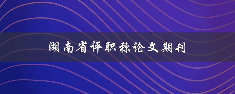 湖南省评职称论文期刊(如何选择合适的投稿期刊)