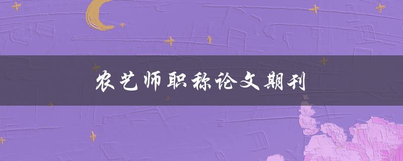 农艺师职称论文期刊(如何选择合适的期刊发表农艺师职称论文)