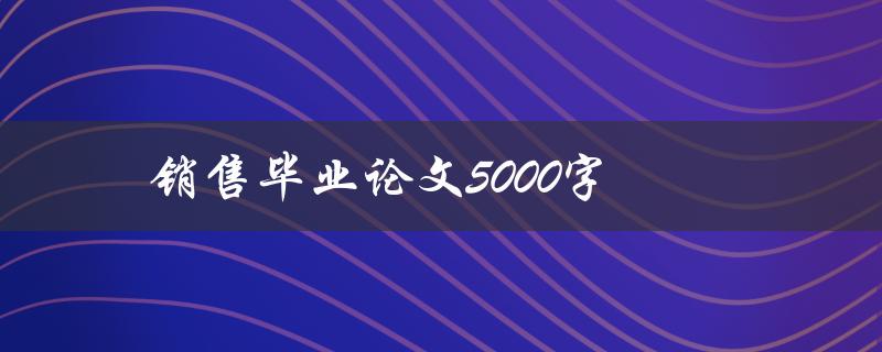 销售毕业论文5000字(如何撰写高质量的销售毕业论文)