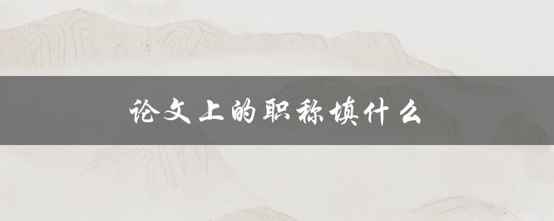 论文上的职称填什么(应该填写哪些职称？)