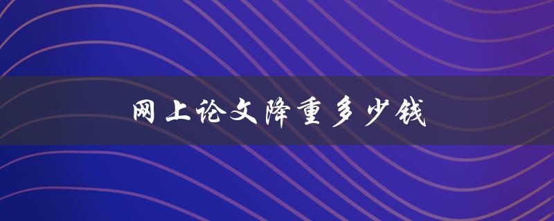 网上论文降重多少钱(如何合理选择降重费用)