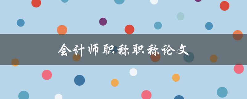 会计师职称职称论文(如何顺利通过)