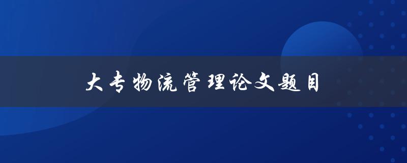 大专物流管理论文题目(如何提高大专物流管理效率)