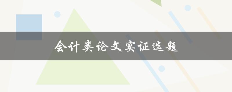 会计类论文实证选题(如何选择合适的研究主题)