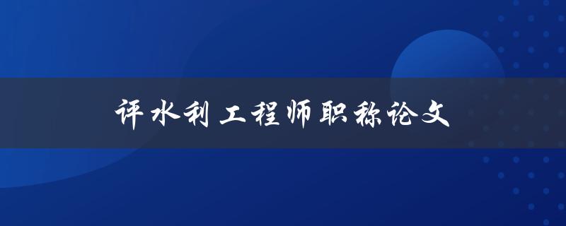 评水利工程师职称论文(如何打造一篇高质量的论文)