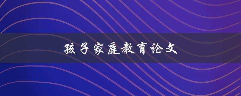 孩子家庭教育论文(如何培养孩子的学习兴趣和自主学习能力)