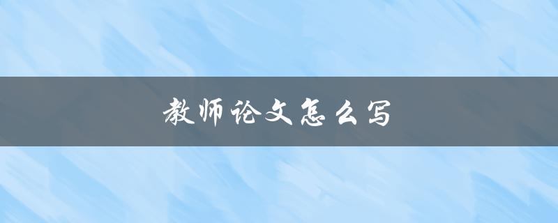 教师论文怎么写(有哪些写作技巧和注意事项)