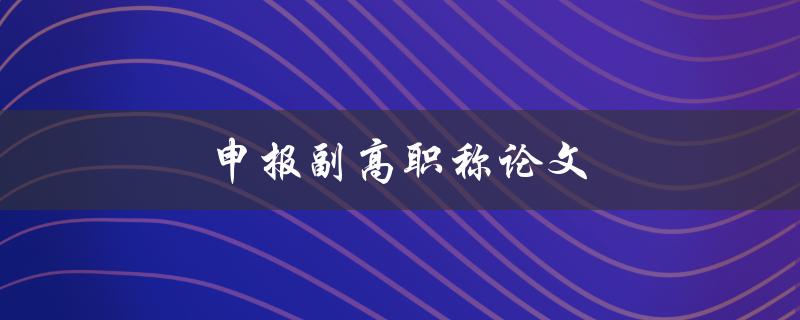 申报副高职称论文(如何撰写高质量的论文)