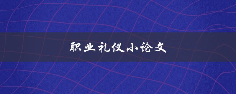 职业礼仪小论文(如何提升职场形象与沟通技巧)