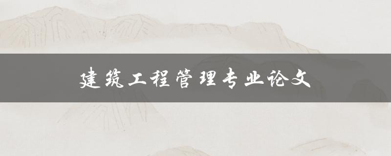 建筑工程管理专业论文(如何选择合适的研究题目)