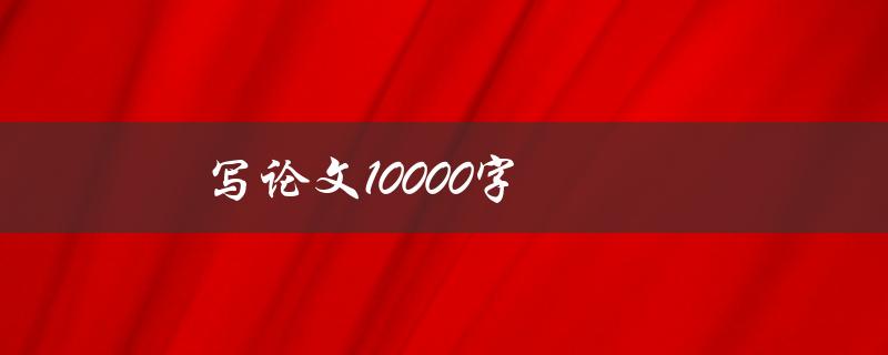 写论文10000字(如何高效完成并保持质量)