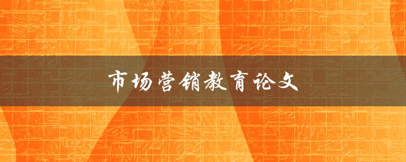 市场营销教育论文(如何提升学生对市场营销的理解和应用能力)