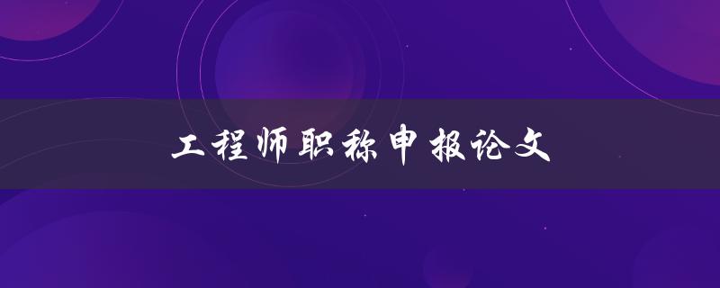 工程师职称申报论文(如何写好论文并顺利通过审核)