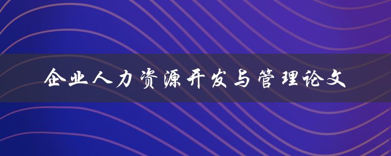 如何进行企业人力资源开发与管理论文的撰写