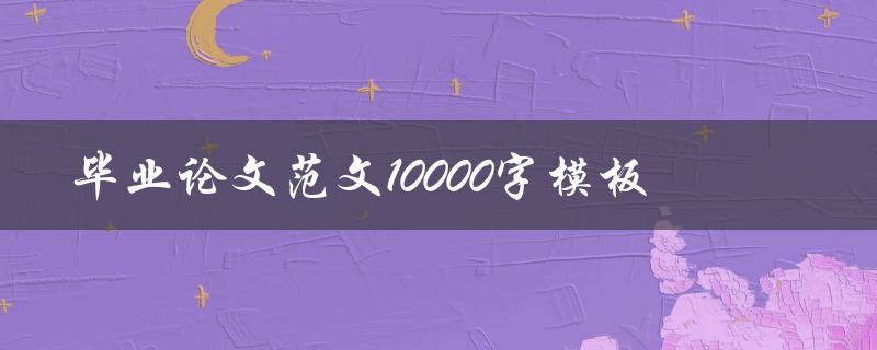 毕业论文范文10000字模板(如何快速写出完美的毕业论文)