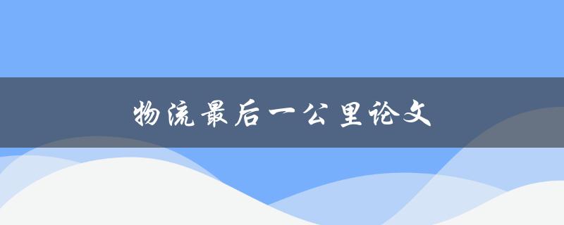 物流最后一公里论文(如何解决物流最后一公里问题)