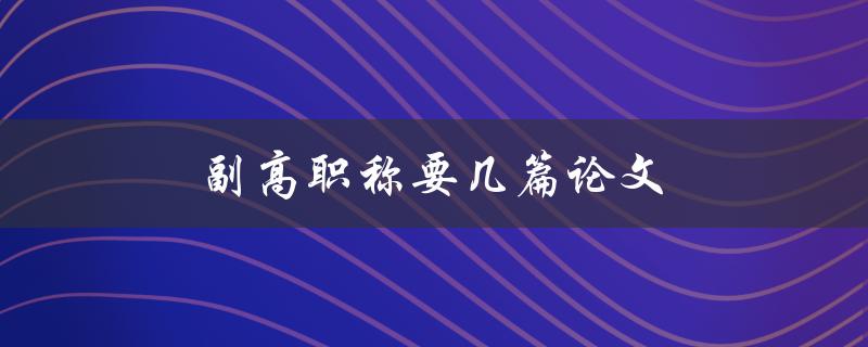 副高职称要几篇论文(申报条件及要求解析)