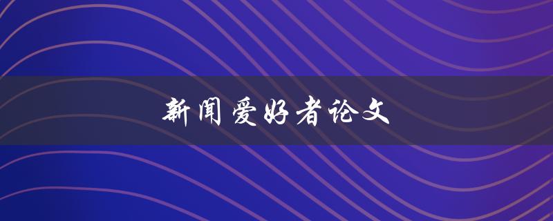 新闻爱好者论文(如何写出高质量的新闻论文)