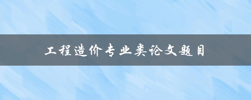 工程造价专业类论文题目(如何选择适合的研究方向)